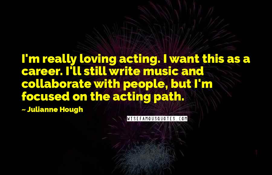 Julianne Hough Quotes: I'm really loving acting. I want this as a career. I'll still write music and collaborate with people, but I'm focused on the acting path.