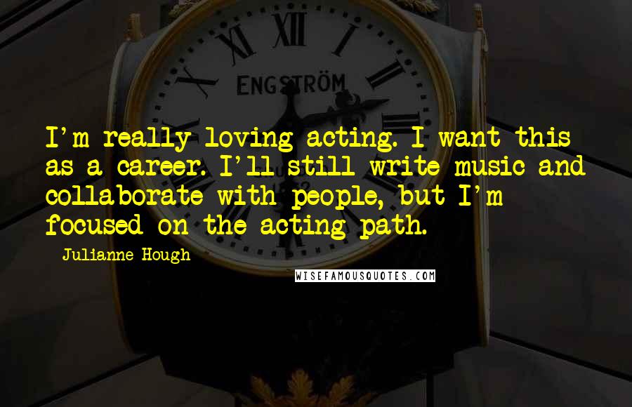 Julianne Hough Quotes: I'm really loving acting. I want this as a career. I'll still write music and collaborate with people, but I'm focused on the acting path.