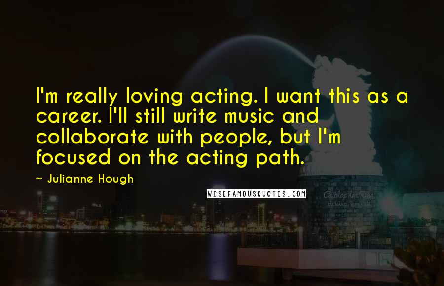 Julianne Hough Quotes: I'm really loving acting. I want this as a career. I'll still write music and collaborate with people, but I'm focused on the acting path.