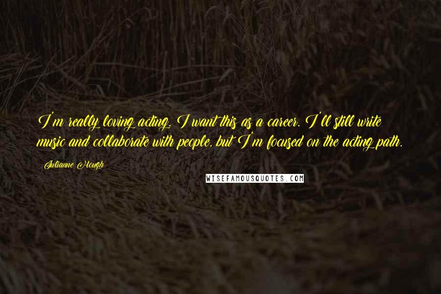 Julianne Hough Quotes: I'm really loving acting. I want this as a career. I'll still write music and collaborate with people, but I'm focused on the acting path.