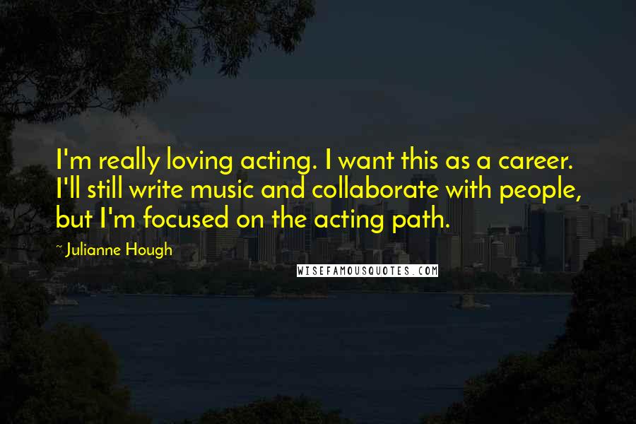 Julianne Hough Quotes: I'm really loving acting. I want this as a career. I'll still write music and collaborate with people, but I'm focused on the acting path.