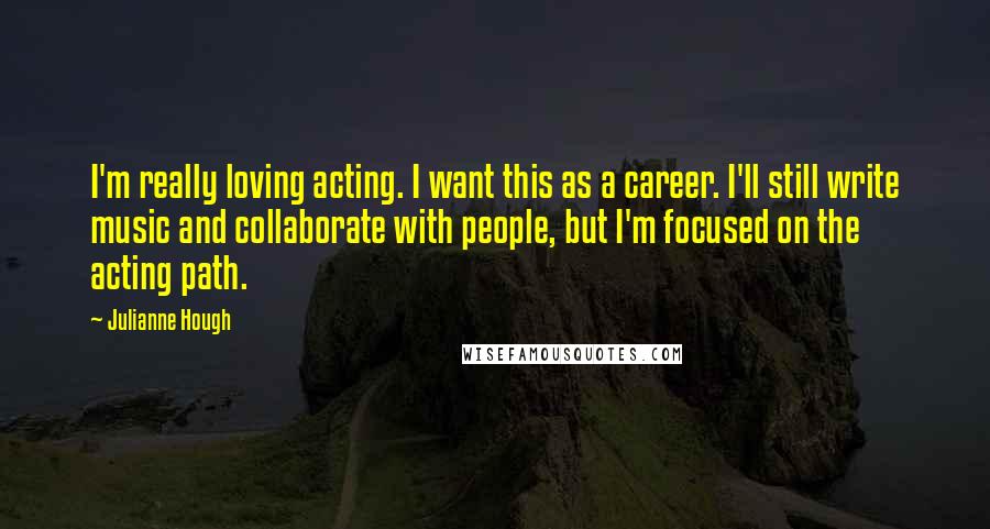 Julianne Hough Quotes: I'm really loving acting. I want this as a career. I'll still write music and collaborate with people, but I'm focused on the acting path.