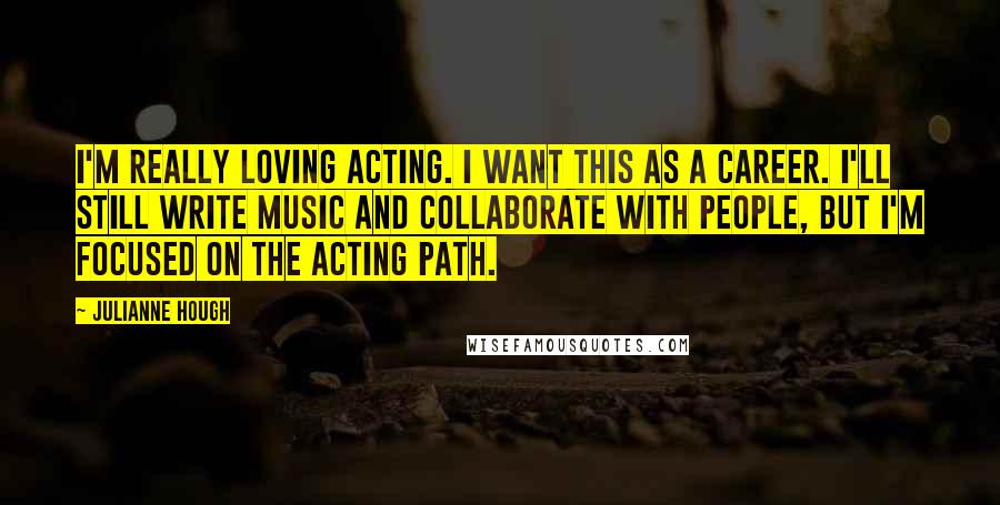 Julianne Hough Quotes: I'm really loving acting. I want this as a career. I'll still write music and collaborate with people, but I'm focused on the acting path.