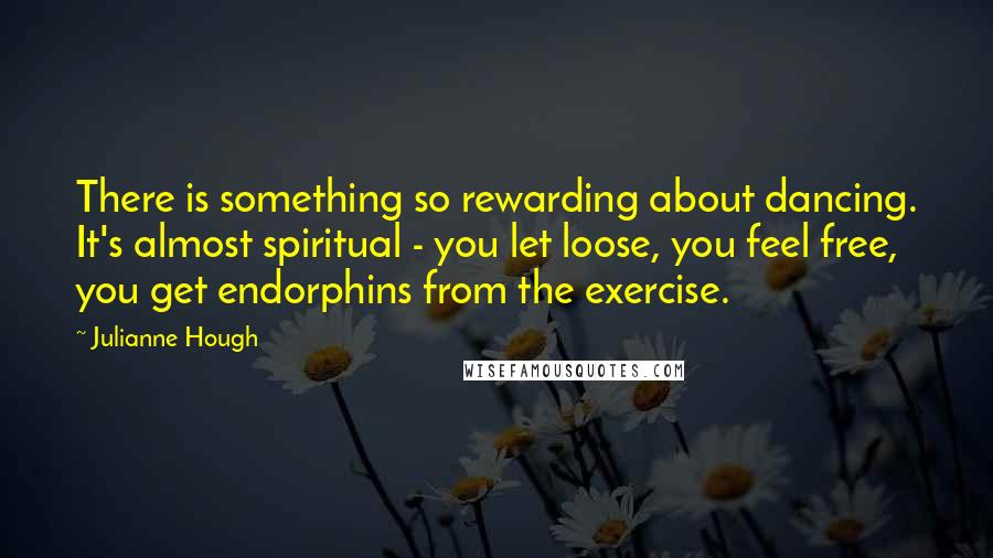 Julianne Hough Quotes: There is something so rewarding about dancing. It's almost spiritual - you let loose, you feel free, you get endorphins from the exercise.