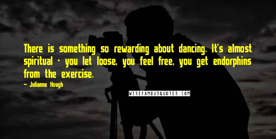 Julianne Hough Quotes: There is something so rewarding about dancing. It's almost spiritual - you let loose, you feel free, you get endorphins from the exercise.