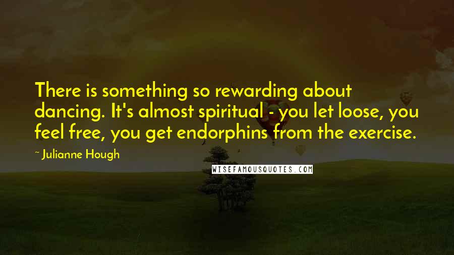 Julianne Hough Quotes: There is something so rewarding about dancing. It's almost spiritual - you let loose, you feel free, you get endorphins from the exercise.