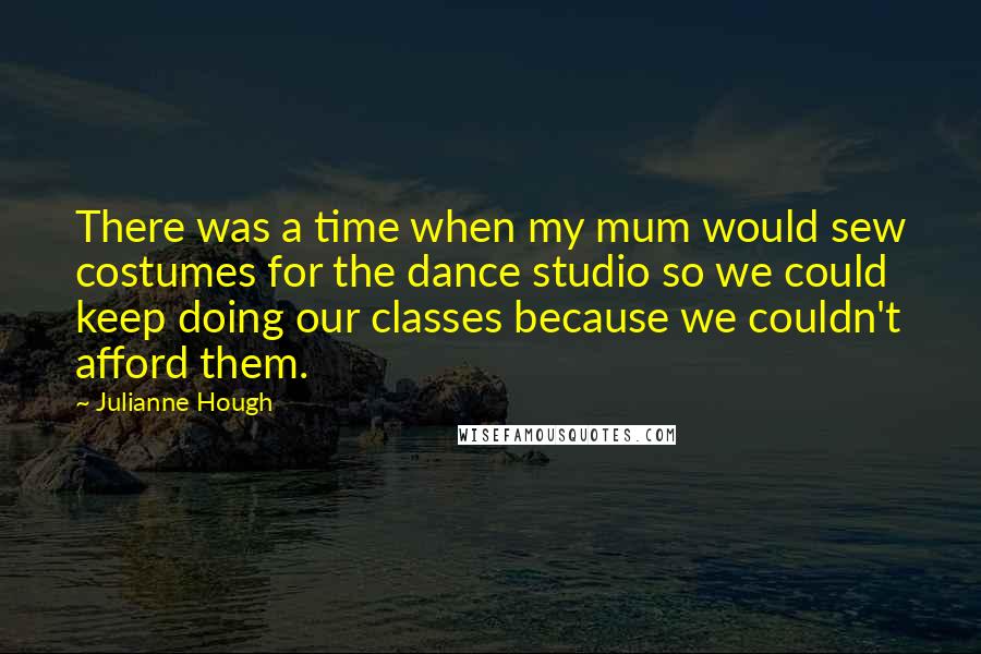 Julianne Hough Quotes: There was a time when my mum would sew costumes for the dance studio so we could keep doing our classes because we couldn't afford them.