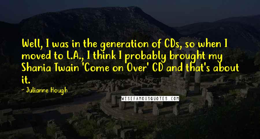 Julianne Hough Quotes: Well, I was in the generation of CDs, so when I moved to L.A., I think I probably brought my Shania Twain 'Come on Over' CD and that's about it.