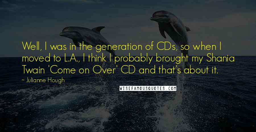 Julianne Hough Quotes: Well, I was in the generation of CDs, so when I moved to L.A., I think I probably brought my Shania Twain 'Come on Over' CD and that's about it.