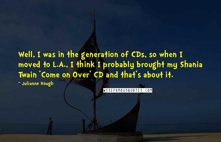 Julianne Hough Quotes: Well, I was in the generation of CDs, so when I moved to L.A., I think I probably brought my Shania Twain 'Come on Over' CD and that's about it.