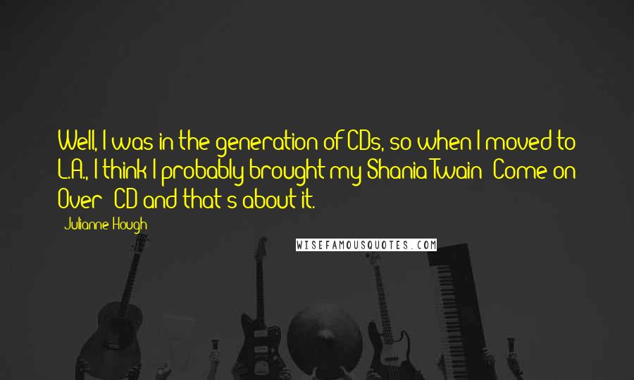 Julianne Hough Quotes: Well, I was in the generation of CDs, so when I moved to L.A., I think I probably brought my Shania Twain 'Come on Over' CD and that's about it.