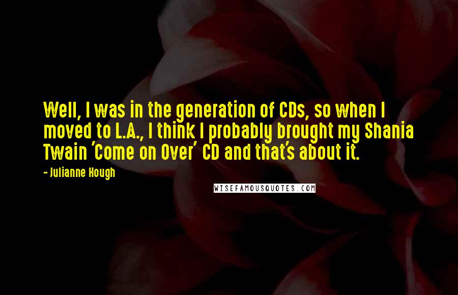 Julianne Hough Quotes: Well, I was in the generation of CDs, so when I moved to L.A., I think I probably brought my Shania Twain 'Come on Over' CD and that's about it.