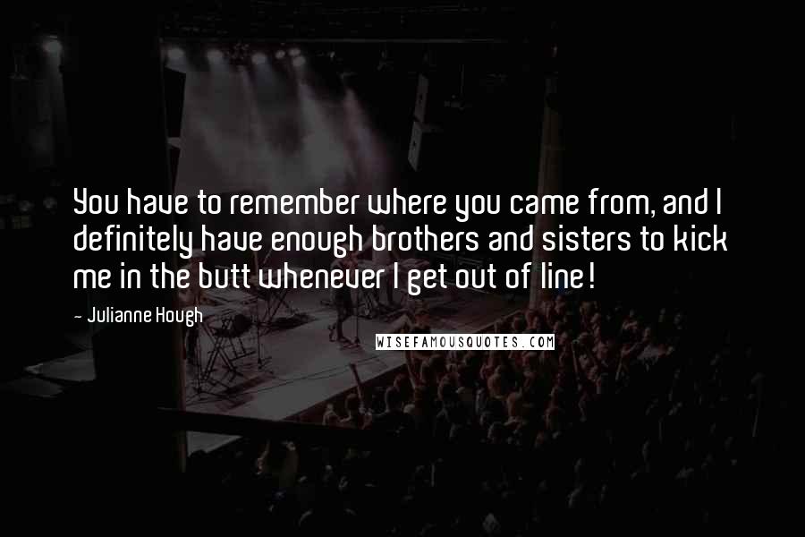 Julianne Hough Quotes: You have to remember where you came from, and I definitely have enough brothers and sisters to kick me in the butt whenever I get out of line!