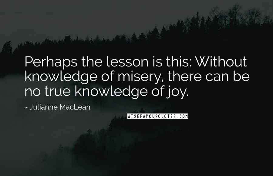 Julianne MacLean Quotes: Perhaps the lesson is this: Without knowledge of misery, there can be no true knowledge of joy.