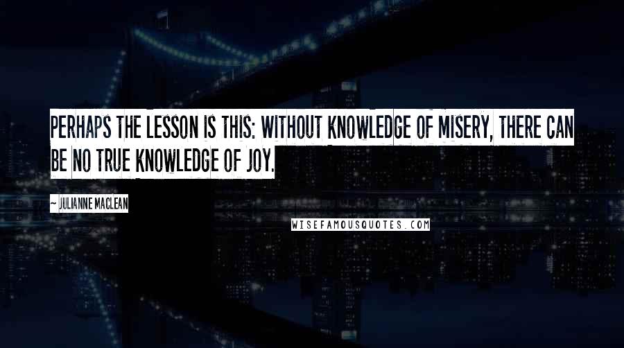 Julianne MacLean Quotes: Perhaps the lesson is this: Without knowledge of misery, there can be no true knowledge of joy.