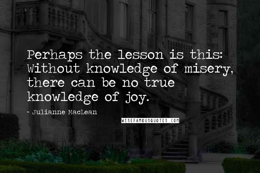 Julianne MacLean Quotes: Perhaps the lesson is this: Without knowledge of misery, there can be no true knowledge of joy.