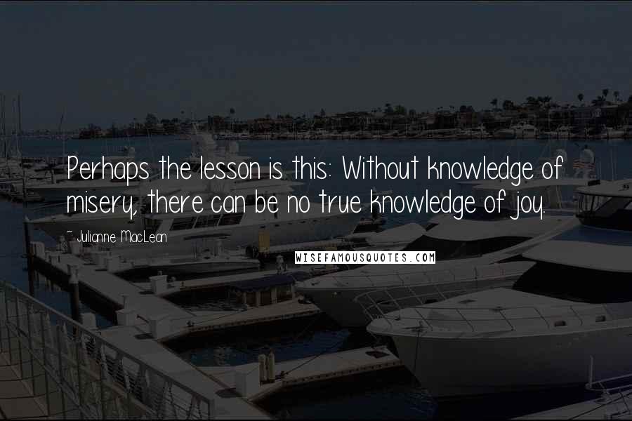 Julianne MacLean Quotes: Perhaps the lesson is this: Without knowledge of misery, there can be no true knowledge of joy.