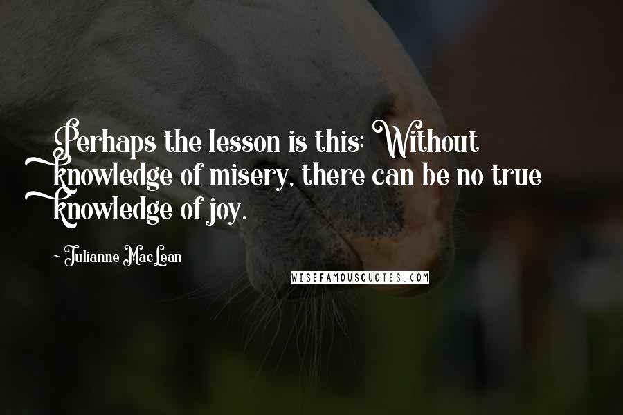 Julianne MacLean Quotes: Perhaps the lesson is this: Without knowledge of misery, there can be no true knowledge of joy.