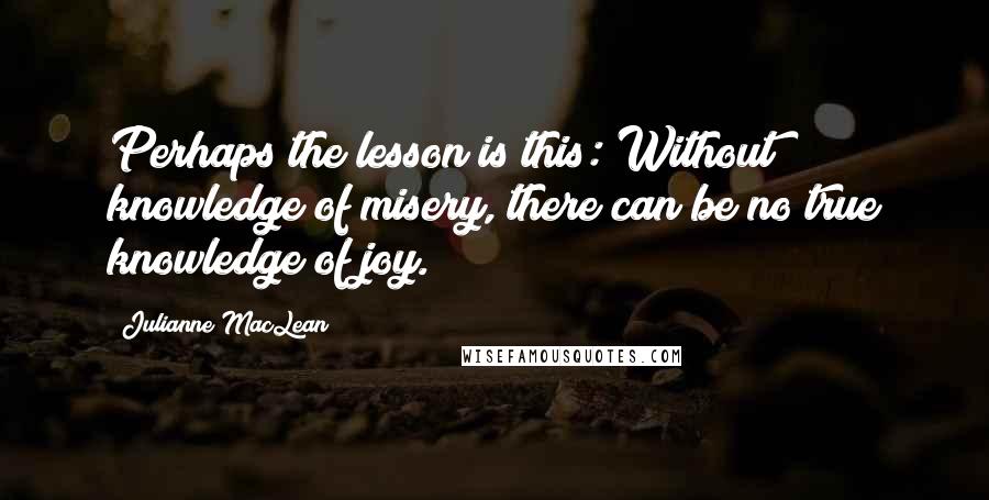 Julianne MacLean Quotes: Perhaps the lesson is this: Without knowledge of misery, there can be no true knowledge of joy.