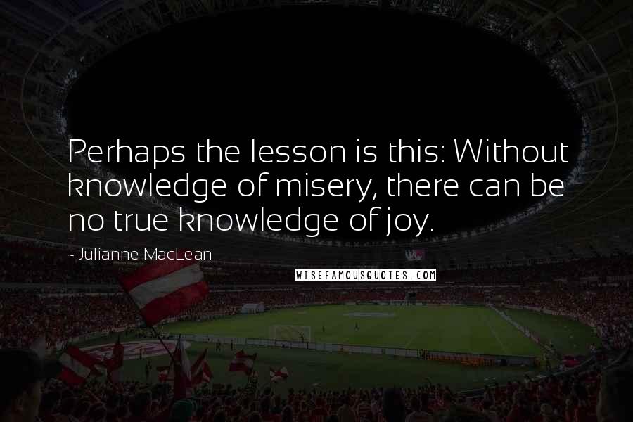 Julianne MacLean Quotes: Perhaps the lesson is this: Without knowledge of misery, there can be no true knowledge of joy.