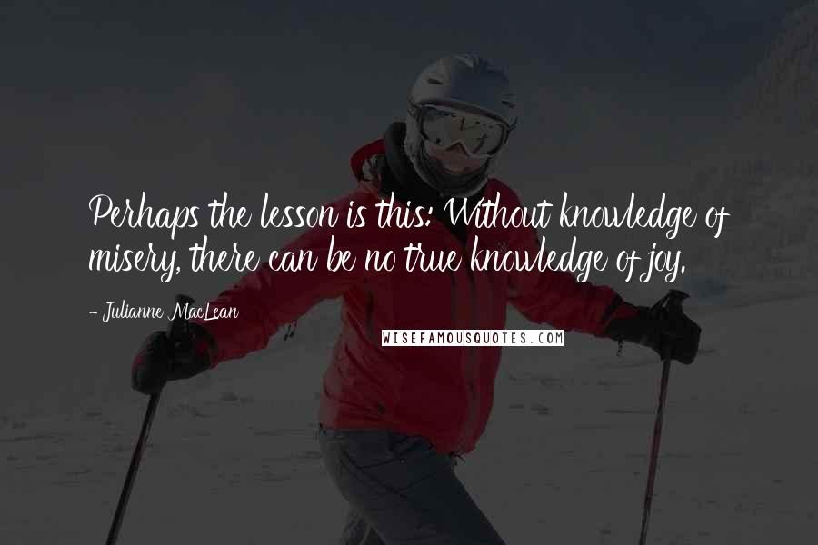 Julianne MacLean Quotes: Perhaps the lesson is this: Without knowledge of misery, there can be no true knowledge of joy.