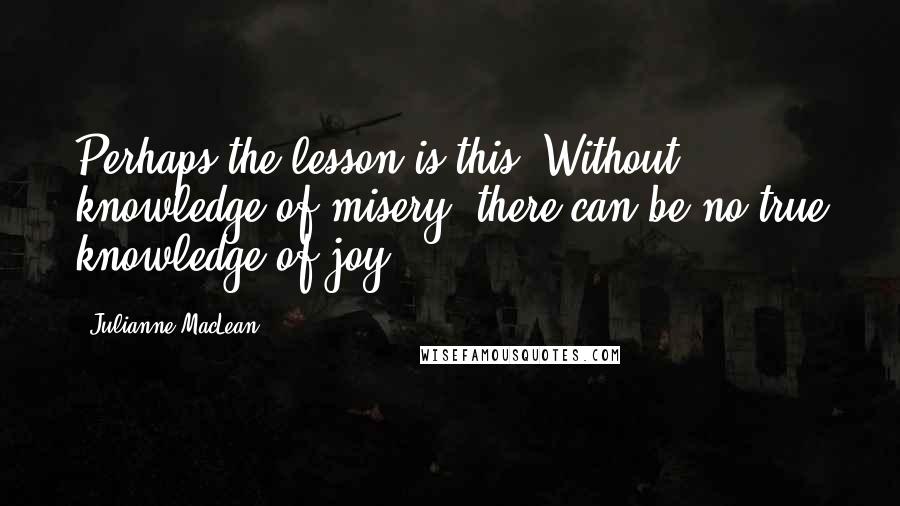 Julianne MacLean Quotes: Perhaps the lesson is this: Without knowledge of misery, there can be no true knowledge of joy.
