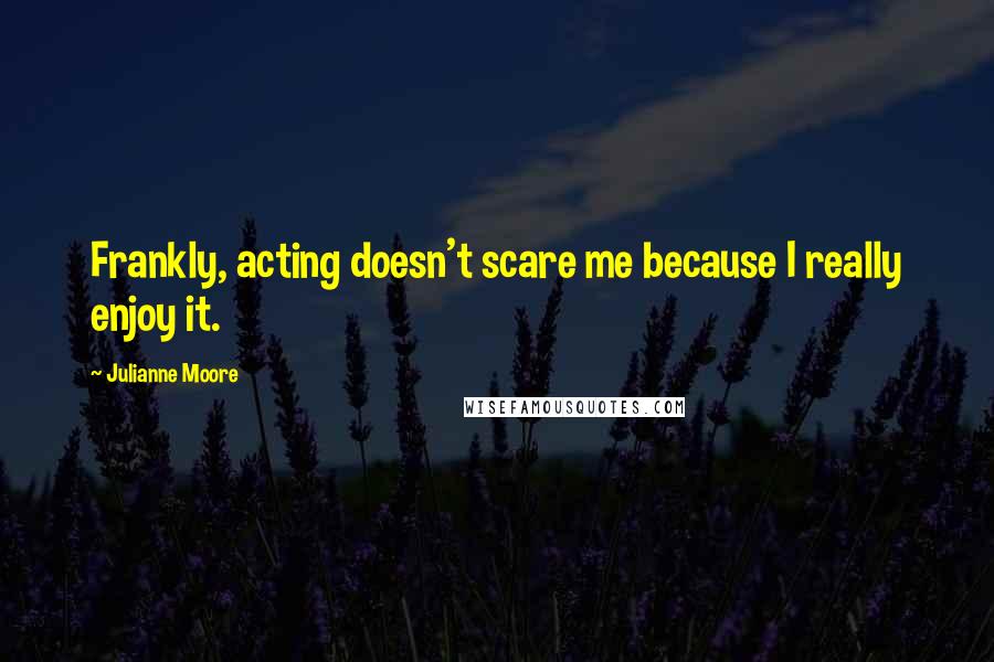 Julianne Moore Quotes: Frankly, acting doesn't scare me because I really enjoy it.