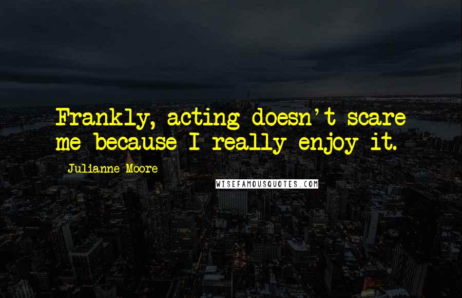 Julianne Moore Quotes: Frankly, acting doesn't scare me because I really enjoy it.