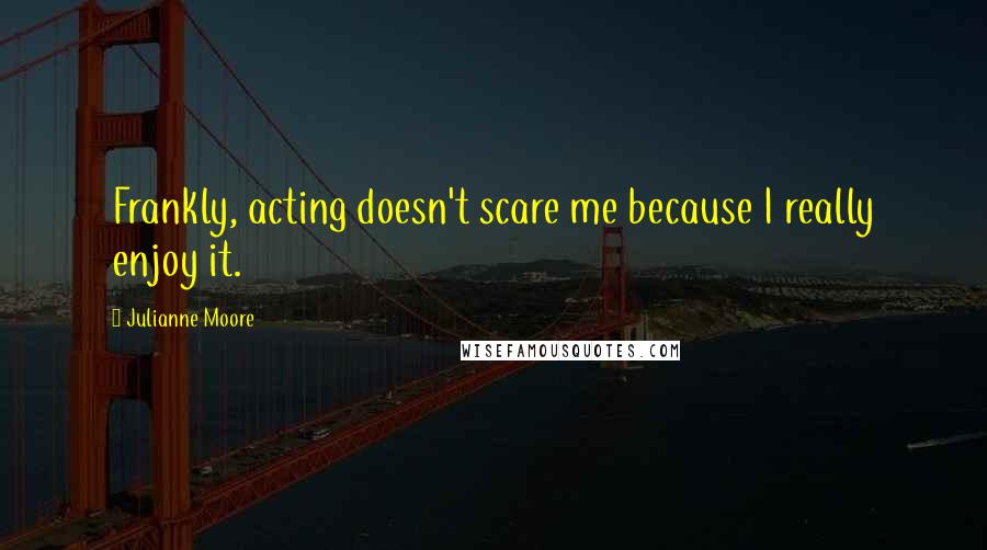 Julianne Moore Quotes: Frankly, acting doesn't scare me because I really enjoy it.
