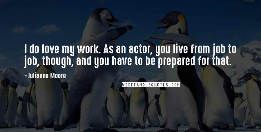 Julianne Moore Quotes: I do love my work. As an actor, you live from job to job, though, and you have to be prepared for that.