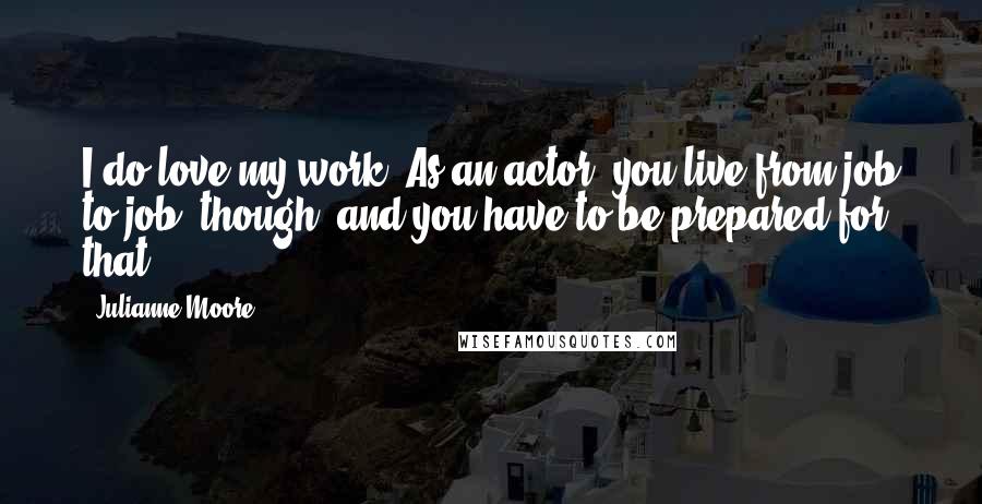 Julianne Moore Quotes: I do love my work. As an actor, you live from job to job, though, and you have to be prepared for that.