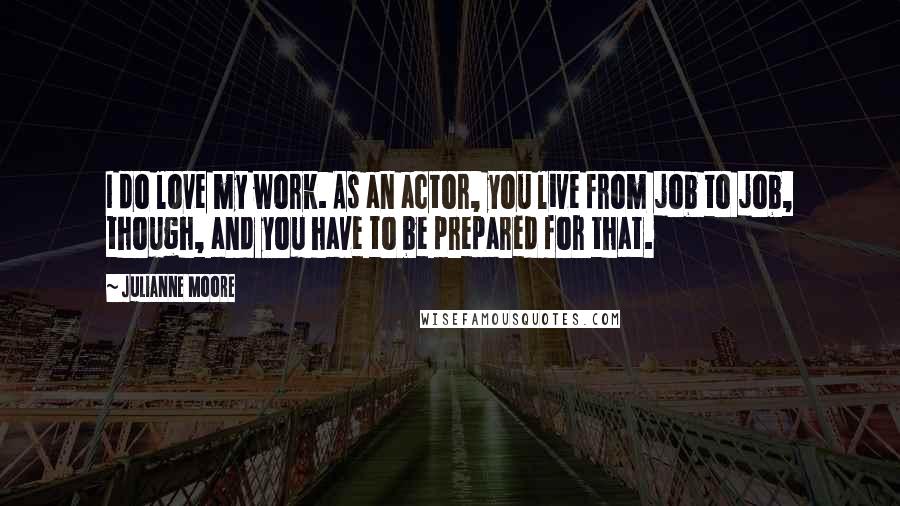 Julianne Moore Quotes: I do love my work. As an actor, you live from job to job, though, and you have to be prepared for that.