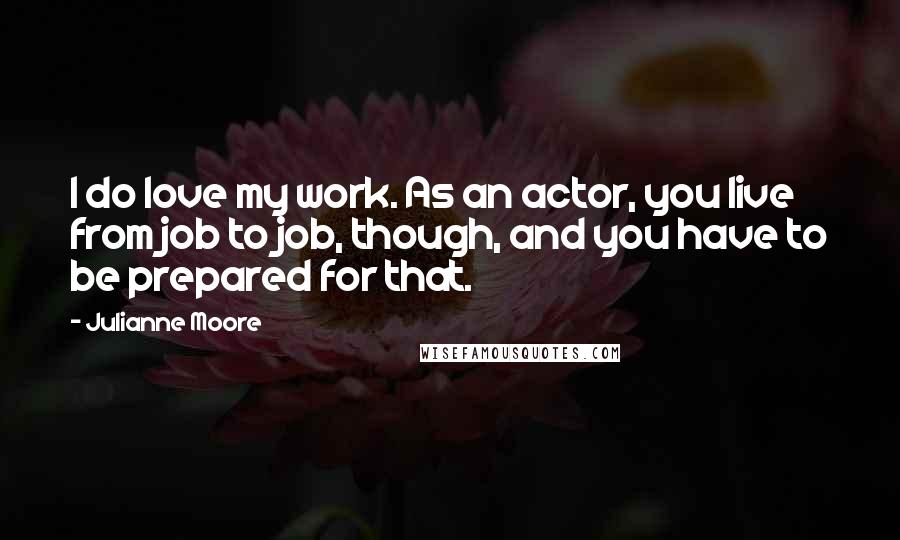 Julianne Moore Quotes: I do love my work. As an actor, you live from job to job, though, and you have to be prepared for that.