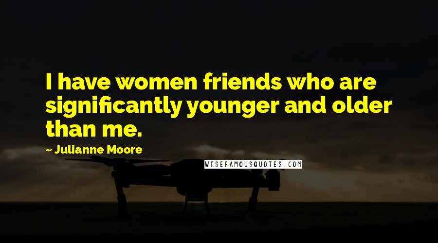 Julianne Moore Quotes: I have women friends who are significantly younger and older than me.