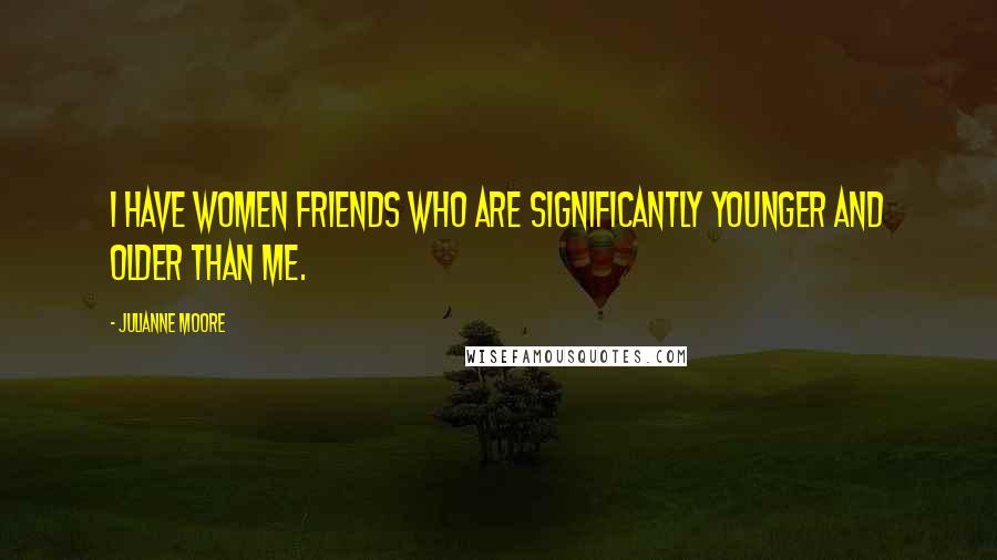 Julianne Moore Quotes: I have women friends who are significantly younger and older than me.