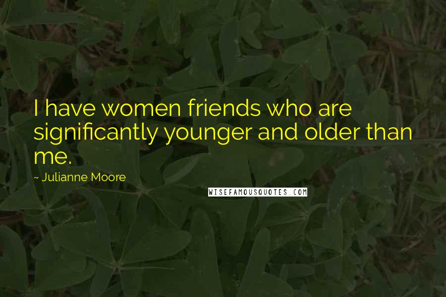 Julianne Moore Quotes: I have women friends who are significantly younger and older than me.