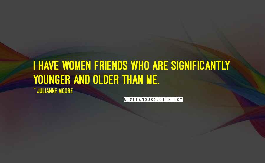 Julianne Moore Quotes: I have women friends who are significantly younger and older than me.