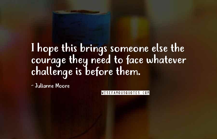 Julianne Moore Quotes: I hope this brings someone else the courage they need to face whatever challenge is before them.