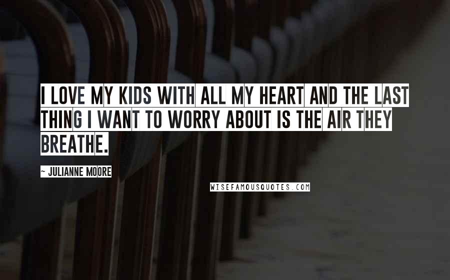 Julianne Moore Quotes: I love my kids with all my heart and the last thing I want to worry about is the air they breathe.