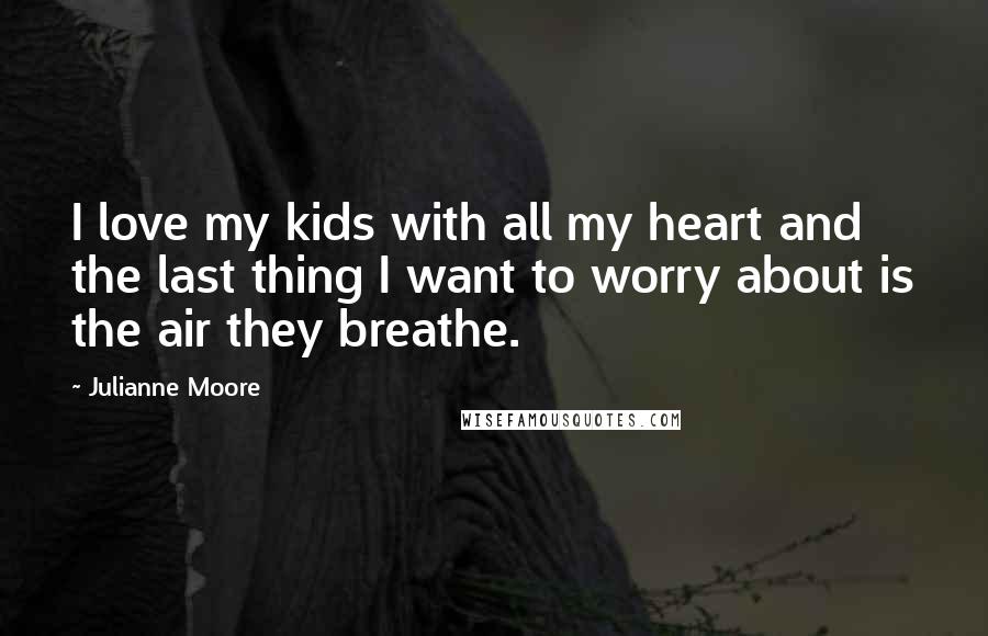 Julianne Moore Quotes: I love my kids with all my heart and the last thing I want to worry about is the air they breathe.