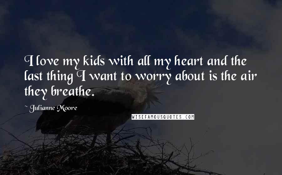 Julianne Moore Quotes: I love my kids with all my heart and the last thing I want to worry about is the air they breathe.