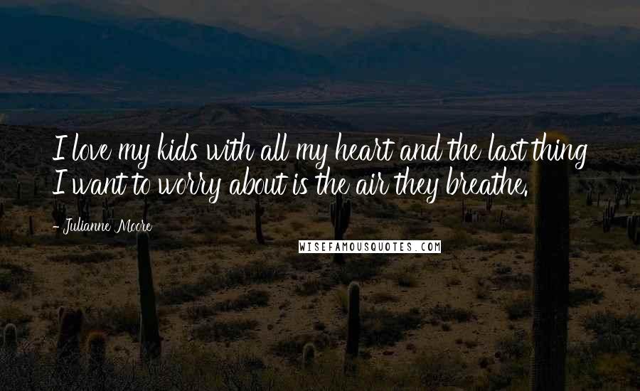 Julianne Moore Quotes: I love my kids with all my heart and the last thing I want to worry about is the air they breathe.