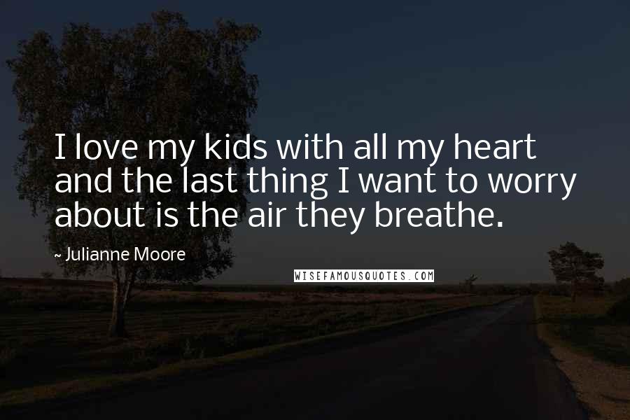 Julianne Moore Quotes: I love my kids with all my heart and the last thing I want to worry about is the air they breathe.