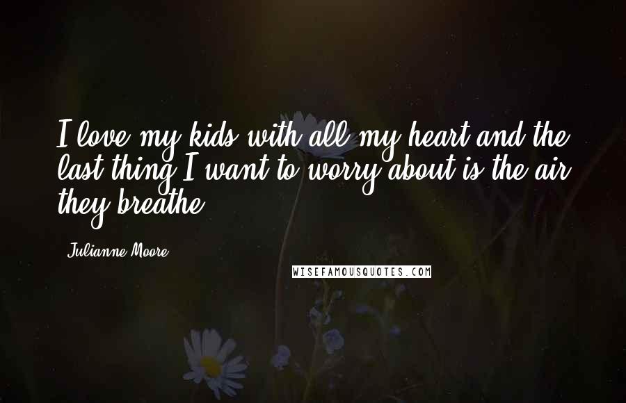 Julianne Moore Quotes: I love my kids with all my heart and the last thing I want to worry about is the air they breathe.