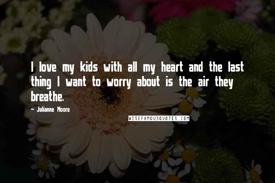 Julianne Moore Quotes: I love my kids with all my heart and the last thing I want to worry about is the air they breathe.