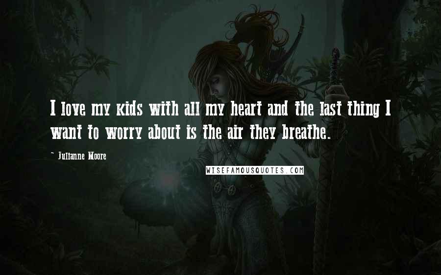 Julianne Moore Quotes: I love my kids with all my heart and the last thing I want to worry about is the air they breathe.