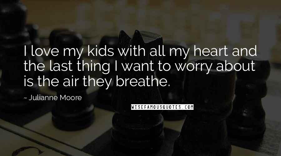 Julianne Moore Quotes: I love my kids with all my heart and the last thing I want to worry about is the air they breathe.