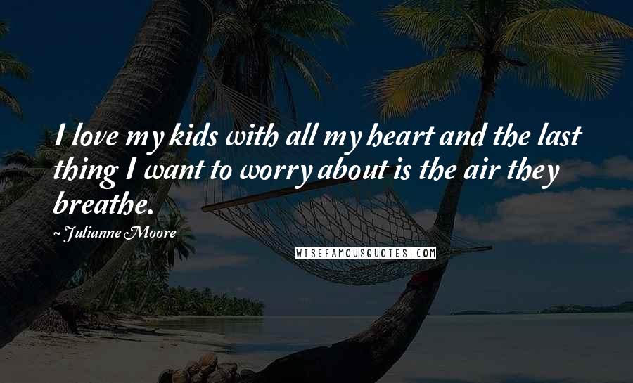 Julianne Moore Quotes: I love my kids with all my heart and the last thing I want to worry about is the air they breathe.