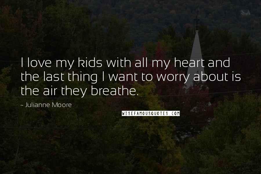 Julianne Moore Quotes: I love my kids with all my heart and the last thing I want to worry about is the air they breathe.