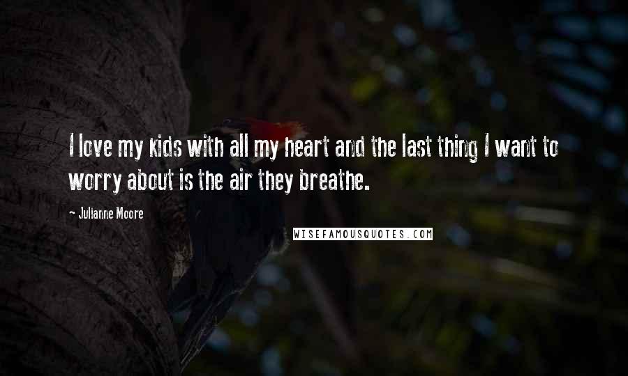 Julianne Moore Quotes: I love my kids with all my heart and the last thing I want to worry about is the air they breathe.